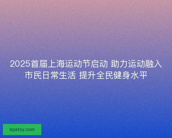 2025首届上海运动节启动 助力运动融入市民日常生活 提升全民健身水平