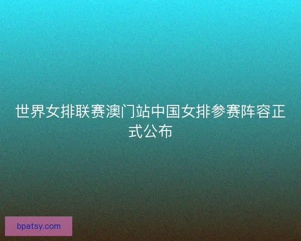 世界女排联赛澳门站中国女排参赛阵容正式公布