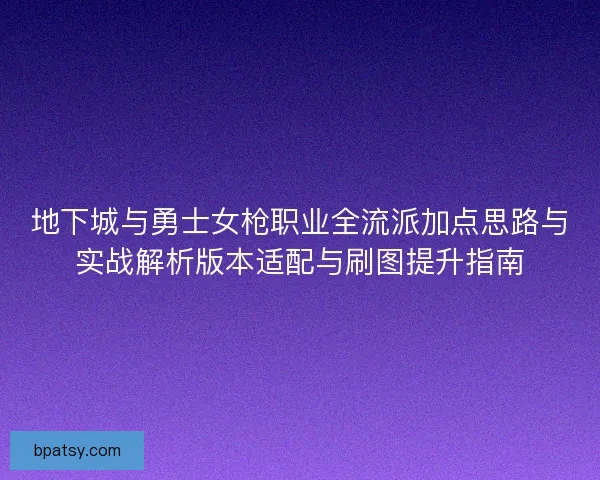 地下城与勇士女枪职业全流派加点思路与实战解析版本适配与刷图提升指南