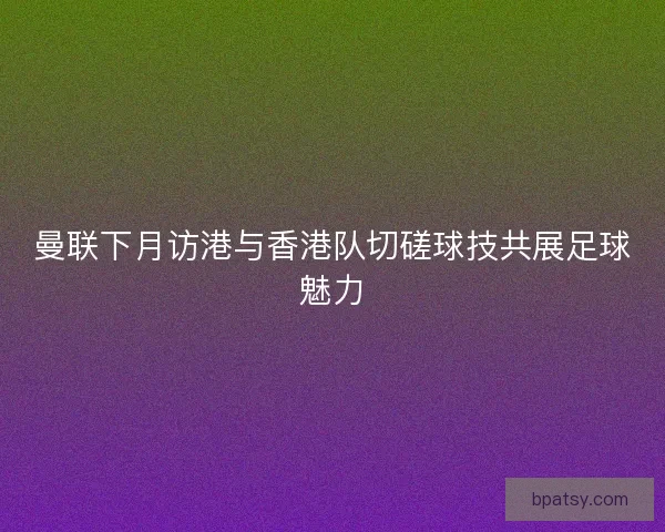 曼联下月访港与香港队切磋球技共展足球魅力