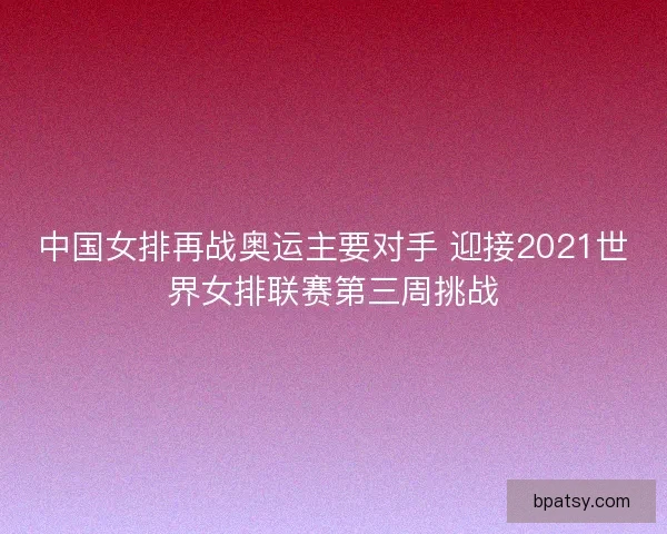 中国女排再战奥运主要对手 迎接2021世界女排联赛第三周挑战