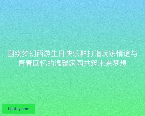 围绕梦幻西游生日快乐群打造玩家情谊与青春回忆的温馨家园共筑未来梦想